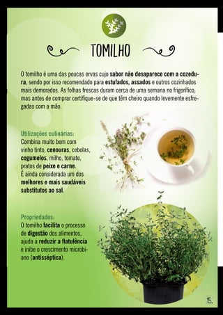 O tomilho é uma das poucas ervas cujo sabor não desaparece com a cozedu-
ra, sendo por isso recomendado para estufados, assados e outros cozinhados
mais demorados. As folhas frescas duram cerca de uma semana no frigorífico,
mas antes de comprar certifique-se de que têm cheiro quando levemente esfre-
gadas com a mão.
Tomilho
Propriedades: 
O tomilho facilita o processo
de digestão dos alimentos,
ajuda a reduzir a flatulência
e inibe o crescimento microbi-
ano (antisséptica).
Utilizações culinárias: 
Combina muito bem com
vinho tinto, cenouras, cebolas,
cogumelos, milho, tomate,
pratos de peixe e carne.
É ainda considerada um dos
melhores e mais saudáveis
substitutos ao sal.
15.
 