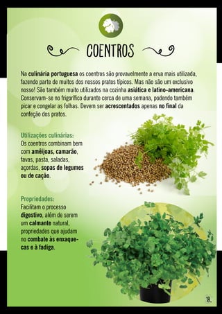 Na culinária portuguesa os coentros são provavelmente a erva mais utilizada,
fazendo parte de muitos dos nossos pratos típicos. Mas não são um exclusivo
nosso! São também muito utilizados na cozinha asiática e latino-americana.
Conservam-se no frigorífico durante cerca de uma semana, podendo também
picar e congelar as folhas. Devem ser acrescentados apenas no final da
confeção dos pratos.
Coentros
Propriedades: 
Facilitam o processo
digestivo, além de serem
um calmante natural,
propriedades que ajudam
no combate às enxaque-
cas e à fadiga.
Utilizações culinárias:
Os coentros combinam bem
com amêijoas, camarão,
favas, pasta, saladas,
açordas, sopas de legumes
ou de cação.
18.
 