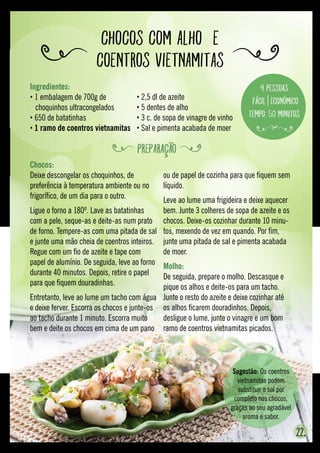 Chocos com alho  e
coentros vietnamitas
22.
Chocos:
Deixe descongelar os choquinhos, de
preferência à temperatura ambiente ou no
frigorífico, de um dia para o outro.
Ligue o forno a 180º. Lave as batatinhas
com a pele, seque-as e deite-as num prato
de forno. Tempere-as com uma pitada de sal
e junte uma mão cheia de coentros inteiros.
Regue com um fio de azeite e tape com
papel de alumínio. De seguida, leve ao forno
durante 40 minutos. Depois, retire o papel
para que fiquem douradinhas.
Entretanto, leve ao lume um tacho com água
e deixe ferver. Escorra os chocos e junte-os
ao tacho durante 1 minuto. Escorra muito
bem e deite os chocos em cima de um pano
ou de papel de cozinha para que fiquem sem
líquido.
Leve ao lume uma frigideira e deixe aquecer
bem. Junte 3 colheres de sopa de azeite e os
chocos. Deixe-os cozinhar durante 10 minu-
tos, mexendo de vez em quando. Por fim,
junte uma pitada de sal e pimenta acabada
de moer.
Molho:
De seguida, prepare o molho. Descasque e
pique os alhos e deite-os para um tacho.
Junte o resto do azeite e deixe cozinhar até
os alhos ficarem douradinhos. Depois,
desligue o lume, junte o vinagre e um bom
ramo de coentros vietnamitas picados.
Sugestão: Os coentros
vietnamitas podem
substituir o sal por
completo nos chocos,
graças ao seu agradável
aroma e sabor.
Ingredientes:
• 1 embalagem de 700g de
	 choquinhos ultracongelados
• 650 de batatinhas
• 1 ramo de coentros vietnamitas
• 2,5 dl de azeite
• 5 dentes de alho
• 3 c. de sopa de vinagre de vinho
• Sal e pimenta acabada de moer
4 pessoas
Fácil Económico
Tempo: 50 minutos
PREPARAÇÃO
 