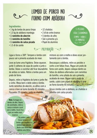 LOMBO DE PORCO NO
FORNO COM ABÓBORA
24.
Ligue o forno a 180º. Tempere o lombo com
pouco sal e pimenta acabada de moer.
Leve ao lume uma frigideira. Deixe aquecer,
junte 5 colheres de sopa de azeite e junte o
lombo. Deixe-o cozinhar até ficar douradinho
de ambos os lados. Retire o lombo para um
prato de forno.
Depois, retire a frigideira do lume e junte-lhe
o vinho. Mexa bem e deite sobre o lombo.
Junte raminhos de alecrim, os alhos com a
casca e leve ao lume durante 45 minutos.
Passados 20 minutos, junte as chalotas,
misture-as com o molho e deixe assar jun-
tamente com o lombo.
Descasque a abóbora, retire as pevides e
corte-a em fatias finas. Regue um prato de
forno com azeite, depois coloque dentro as
fatias de abóbora alternadas com raminhos
de tomilho, uma pitada de sal e pimenta
acabada de moer. Regue com o resto do
azeite, cubra com papel de alumínio e leve
ao forno durante 40 minutos.
Sirva o lombo com a abóbora, as chalotas e
polvilhe com salsa picada.
Nota: Esmague os
dentes de alho. Depois
de cozinhados, retire a
casca e misture o puré
com o molho. Assim fica
com um molho mais
espesso.
Se preferir, pode
trocar temperar o
lombo com tomilho e a
abóbora com alecrim.
Neste caso deve usar
apenas uma folhas.
Ingredientes:
• 1 kg de lombo de porco limpo
• 1,5 kg de abóbora manteiga
• 1 raminho de alecrim
• 1 raminho de tomilho
• 1 raminho de salsa picada
• 1.5 dl de azeite
• 12 chalotas
• 2 dl de vinho branco
• 5 dentes de alho
• Sal e pimenta q.b.
• Papel de alumínio
5 pessoas
Fácil Económico
Tempo: 1 hora e
20 minutos
PREPARAÇÃO
 