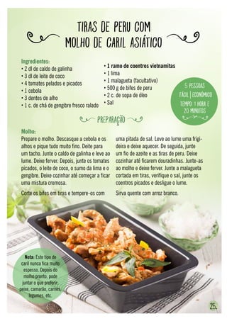 25.
Tiras de peru com
molho de caril asiático
Molho:
Prepare o molho. Descasque a cebola e os
alhos e pique tudo muito fino. Deite para
um tacho. Junte o caldo de galinha e leve ao
lume. Deixe ferver. Depois, junte os tomates
picados, o leite de coco, o sumo da lima e o
gengibre. Deixe cozinhar até começar a ficar
uma mistura cremosa.
Corte os bifes em tiras e tempere-os com
uma pitada de sal. Leve ao lume uma frigi-
deira e deixe aquecer. De seguida, junte
um fio de azeite e as tiras de peru. Deixe
cozinhar até ficarem douradinhas. Junte-as
ao molho e deixe ferver. Junte a malagueta
cortada em tiras, verifique o sal, junte os
coentros picados e desligue o lume.
Sirva quente com arroz branco.
Nota: Este tipo de
caril nunca fica muito
espesso. Depois do
molho pronto, pode
juntar o que preferir:
peixe, camarão, carnes,
legumes, etc.
Ingredientes:
• 2 dl de caldo de galinha
• 3 dl de leite de coco
• 4 tomates pelados e picados
• 1 cebola
• 3 dentes de alho
• 1 c. de chá de gengibre fresco ralado
• 1 ramo de coentros vietnamitas
• 1 lima
• 1 malagueta (facultativo)
• 500 g de bifes de peru
• 2 c. de sopa de óleo
• Sal
5 pessoas
Fácil Económico
Tempo: 1 hora e
20 minutos
PREPARAÇÃO
 