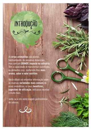 3.
As ervas aromáticas são plantas,
habitualmente, de pequenas dimensões,
mas com um GRANDE impacto na culinária.
Têm a capacidade de transformar cozinhados
ou alimentos crus, conferindo-lhes mais
aroma, sabor e valor nutritivo.
Neste eBook vai encontrar informação sobre
as diversas variedades mais comuns de
ervas aromáticas, os seus benefícios,
sugestões de utilização, deliciosas receitas
e muito mais.
Junte-se a nós nesta viagem gastronómica
de sabores.
Introdução
 
