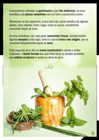 Essencialmente utilizadas na gastronomia e para fins medicinais, as ervas
aromáticas são plantas comestíveis com um forte e característico aroma.
Diferenciam-se das especiarias, já que estas são a parte aromática de algumas
plantas, como rebentos, frutos, bagas, raízes ou cascas, normalmente
consumidas depois de secas.
As ervas aromáticas, são, regra geral, consumidas frescas. Contudo existem
algumas exceções a esta regra, como é o caso do louro e dos orégãos, que se
consomem frequentemente depois de secos.
Estas pequenas ervas dão um aroma inconfundível a saladas e pratos
cozinhados. O bonito formato das suas folhas torna-as também excelentes
para enfeitar ou decorar os pratos na altura de servir.
5.
 