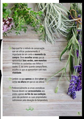 9.
• Seja qual for o método de conservação 		
	 que vai utilizar posteriormente, é
	 importante ter em conta o momento da 	
	compra. Deve escolher ervas que se 		
	apresentem bem verdes, sem manchas 	
	 amarelas ou castanhas nas folhas e
	 caules. E, tal como quando compra flores, 	
	 escolha as que se apresentam com mais 	
	 vitalidade.
• Lembre-se que apenas as deve picar ou 	
	cortar na altura em que as vai utilizar.
• Preferencialmente as ervas aromáticas 		
	 frescas devem ser acrescentadas aos 		
	 pratos apenas no fim da sua confeção, 	
	 para não perderem as suas propriedades 	
	 nutricionais pela elevação da temperatura.
 