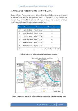 Segundo año apostando por la ingeniería del agua
w w w . e s e l a g u a . c o m Página 9
5. NIVELES DE PELIGROSIDAD DE INUNDACIÓN
La revisión del Plan conserva los 6 niveles de peligrosidad que se establecían en
el PATRICOVA original, teniendo en cuenta la frecuencia o probabilidad de
ocurrencia y la variable hidráulica calado, y se incorpora un nuevo nivel de
peligrosidad adicional denominado geomorfológico.
Tabla 2. Niveles de peligrosidad de inundación. Año 2013
Figura 1. Mapa con niveles de peligrosidad de inundación y clasificación del suelo
 