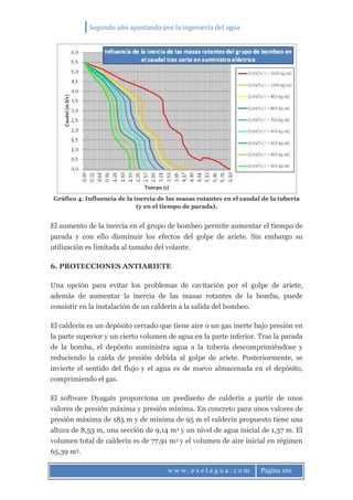 Segundo año apostando por la ingeniería del agua
w w w . e s e l a g u a . c o m Página 101
Gráfico 4. Influencia de la inercia de las masas rotantes en el caudal de la tubería
(y en el tiempo de parada).
El aumento de la inercia en el grupo de bombeo permite aumentar el tiempo de
parada y con ello disminuir los efectos del golpe de ariete. Sin embargo su
utilización es limitada al tamaño del volante.
6. PROTECCIONES ANTIARIETE
Una opción para evitar los problemas de cavitación por el golpe de ariete,
además de aumentar la inercia de las masas rotantes de la bomba, puede
consistir en la instalación de un calderín a la salida del bombeo.
El calderín es un depósito cerrado que tiene aire o un gas inerte bajo presión en
la parte superior y un cierto volumen de agua en la parte inferior. Tras la parada
de la bomba, el depósito suministra agua a la tubería descomprimiéndose y
reduciendo la caída de presión debida al golpe de ariete. Posteriormente, se
invierte el sentido del flujo y el agua es de nuevo almacenada en el depósito,
comprimiendo el gas.
El software Dyagats proporciona un prediseño de calderín a partir de unos
valores de presión máxima y presión mínima. En concreto para unos valores de
presión máxima de 185 m y de mínima de 95 m el calderín propuesto tiene una
altura de 8,53 m, una sección de 9,14 m2 y un nivel de agua inicial de 1,37 m. El
volumen total de calderín es de 77,91 m3 y el volumen de aire inicial en régimen
65,39 m3.
 