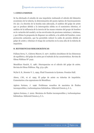 Segundo año apostando por la ingeniería del agua
w w w . e s e l a g u a . c o m Página 104
7. CONCLUSIONES
Se ha efectuado el estudio de una impulsión realizando el cálculo del diámetro
económico de la tubería, la determinación del punto óptimo de funcionamiento
(H, Q) y la elección de la bomba más adecuada, el análisis del golpe de ariete
que se produce debido a la interrupción súbita en el suministro eléctrico, el
análisis de la influencia de la inercia de las masas rotantes del grupo de bombeo
en la variación del caudal y en las envolventes de presiones máximas y mínimas,
y por último la propuesta de disponer un calderín, a la salida del bombeo, como
protección antiariete, que ha permitido reducir la caída de presión debida al
golpe de ariete y eliminar el riesgo de cavitación en la zona alta de la tubería de
impulsión.
8. REFERENCIAS BIBLIOGRÁFICAS
Fullana Serra, V., Cabrera Marcet, E. 1977. Análisis simultáneo de las chimeneas
de equilibrio y del golpe de ariete por el método de las características. Revista de
Obras Públicas Nº 3142.
Mendiluce Rosich, E. 1987. Discrepancias en el cálculo del golpe de ariete.
Revista de Obras Públicas. Pág. 575 a 581.
Wylie E. B., Streeter V. L. 1993. Fluid Transients in Systems. Prentice Hall.
Abreu, J.M., et al. 1995. El golpe de ariete en tuberías de impulsión.
Comentarios a las expresiones de Mendiluce.
Agüera Soriano, J. 1996. Problemas resueltos de mecánica de fluidos
incompresibles y turbomáquinas hidráulicas. Editorial Ciencia 3, S. L.
Agüera Soriano, J. 2002. Mecánica de fluidos incompresibles y turbomáquinas
hidráulicas. Editorial Ciencia 3, S. L.
 