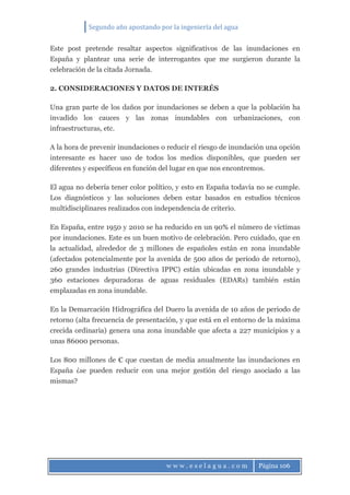 Segundo año apostando por la ingeniería del agua
w w w . e s e l a g u a . c o m Página 106
Este post pretende resaltar aspectos significativos de las inundaciones en
España y plantear una serie de interrogantes que me surgieron durante la
celebración de la citada Jornada.
2. CONSIDERACIONES Y DATOS DE INTERÉS
Una gran parte de los daños por inundaciones se deben a que la población ha
invadido los cauces y las zonas inundables con urbanizaciones, con
infraestructuras, etc.
A la hora de prevenir inundaciones o reducir el riesgo de inundación una opción
interesante es hacer uso de todos los medios disponibles, que pueden ser
diferentes y específicos en función del lugar en que nos encontremos.
El agua no debería tener color político, y esto en España todavía no se cumple.
Los diagnósticos y las soluciones deben estar basados en estudios técnicos
multidisciplinares realizados con independencia de criterio.
En España, entre 1950 y 2010 se ha reducido en un 90% el número de víctimas
por inundaciones. Este es un buen motivo de celebración. Pero cuidado, que en
la actualidad, alrededor de 3 millones de españoles están en zona inundable
(afectados potencialmente por la avenida de 500 años de periodo de retorno),
260 grandes industrias (Directiva IPPC) están ubicadas en zona inundable y
360 estaciones depuradoras de aguas residuales (EDARs) también están
emplazadas en zona inundable.
En la Demarcación Hidrográfica del Duero la avenida de 10 años de periodo de
retorno (alta frecuencia de presentación, y que está en el entorno de la máxima
crecida ordinaria) genera una zona inundable que afecta a 227 municipios y a
unas 86000 personas.
Los 800 millones de € que cuestan de media anualmente las inundaciones en
España ¿se pueden reducir con una mejor gestión del riesgo asociado a las
mismas?
 