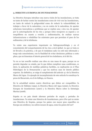 Segundo año apostando por la ingeniería del agua
w w w . e s e l a g u a . c o m Página 107
3. DIRECTIVA EUROPEA DE INUNDACIONES
La Directiva Europea introduce una nueva visión de las inundaciones, se trata
no tanto de luchar contra las inundaciones como de vivir con las inundaciones,
no tanto de reducir la peligrosidad como de reducir la vulnerabilidad, de
trabajar a favor de la naturaleza y no en contra de la naturaleza, de aportar
soluciones innovadoras a problemas que se repiten una y otra vez, de apostar
por la autorregulación de los ríos y porque éstos recuperen su espacio y se
reequilibren en cuanto a erosión y sedimentación, de realizar nuevas
infraestructuras o rehabilitar las existentes para que permitan el paso de los
sedimentos y de la ictiofauna.
Ya existe una experiencia importante en hidrogeomorfología y en el
conocimiento del comportamiento de los ríos a nivel global. Lo que se trata es
de llevarlo a la práctica, y de que el ciudadano cada vez esté más informado y
tenga más conocimiento, con la finalidad de evitar decisiones políticas a corto
plazo, que no fomentan el interés general de los ciudadanos, ni el del río.
Ya no es tan sencillo realizar una obra en una masa de agua, porque no se
permite degradar su estado, por lo que deben cumplirse unas condiciones, es
decir, la aplicación de medidas paliativas factibles, su explicación en el Plan
Hidrológico de la Demarcación y que los motivos sean de interés público
superior. En definitiva, se exige el cumplimiento del artículo 4.7 de la Directiva
Marco del Agua. Un ejemplo de incumplimiento de este artículo lo constituye la
presa de Biscarrués, en el río Gállego, en Huesca.
En la actualidad existen cuatro directivas que deben ser compatibles: la
Directiva de Hábitats (1992), la Directiva Marco del Agua (2000), la Directiva
Europea de Inundaciones (2007) y la Directiva Marco sobre la Estrategia
Marina (2008).
España es un país donde alternan periodos de sequía y periodos de
inundaciones. Ya existe una Directiva de Inundaciones, pero ¿Por qué no existe
una Directiva de Sequías, porque los países con mayor peso específico en
Europa son nórdicos y no sufren escasez de agua, como los países del sur?
 