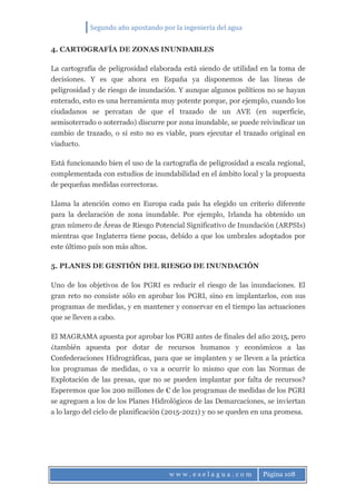 Segundo año apostando por la ingeniería del agua
w w w . e s e l a g u a . c o m Página 108
4. CARTOGRAFÍA DE ZONAS INUNDABLES
La cartografía de peligrosidad elaborada está siendo de utilidad en la toma de
decisiones. Y es que ahora en España ya disponemos de las líneas de
peligrosidad y de riesgo de inundación. Y aunque algunos políticos no se hayan
enterado, esto es una herramienta muy potente porque, por ejemplo, cuando los
ciudadanos se percatan de que el trazado de un AVE (en superficie,
semisoterrado o soterrado) discurre por zona inundable, se puede reivindicar un
cambio de trazado, o si esto no es viable, pues ejecutar el trazado original en
viaducto.
Está funcionando bien el uso de la cartografía de peligrosidad a escala regional,
complementada con estudios de inundabilidad en el ámbito local y la propuesta
de pequeñas medidas correctoras.
Llama la atención como en Europa cada país ha elegido un criterio diferente
para la declaración de zona inundable. Por ejemplo, Irlanda ha obtenido un
gran número de Áreas de Riesgo Potencial Significativo de Inundación (ARPSIs)
mientras que Inglaterra tiene pocas, debido a que los umbrales adoptados por
este último país son más altos.
5. PLANES DE GESTIÓN DEL RIESGO DE INUNDACIÓN
Uno de los objetivos de los PGRI es reducir el riesgo de las inundaciones. El
gran reto no consiste sólo en aprobar los PGRI, sino en implantarlos, con sus
programas de medidas, y en mantener y conservar en el tiempo las actuaciones
que se lleven a cabo.
El MAGRAMA apuesta por aprobar los PGRI antes de finales del año 2015, pero
¿también apuesta por dotar de recursos humanos y económicos a las
Confederaciones Hidrográficas, para que se implanten y se lleven a la práctica
los programas de medidas, o va a ocurrir lo mismo que con las Normas de
Explotación de las presas, que no se pueden implantar por falta de recursos?
Esperemos que los 200 millones de € de los programas de medidas de los PGRI
se agreguen a los de los Planes Hidrológicos de las Demarcaciones, se inviertan
a lo largo del ciclo de planificación (2015-2021) y no se queden en una promesa.
 