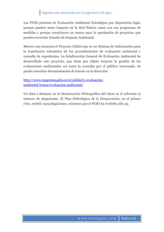 Segundo año apostando por la ingeniería del agua
w w w . e s e l a g u a . c o m Página 109
Los PGRI precisan de Evaluación Ambiental Estratégica por disposición legal,
porque pueden tener impacto en la Red Natura 2000 con sus programas de
medidas y porque constituyen un marco para la aprobación de proyectos que
pueden necesitar Estudio de Impacto Ambiental.
Merece una mención el Proyecto SABIA que es un Sistema de Información para
la tramitación telemática de los procedimientos de evaluación ambiental y
consulta de expedientes. La Subdirección General de Evaluación Ambiental ha
desarrollado este proyecto, que tiene por objeto mejorar la gestión de las
evaluaciones ambientales así como la consulta por el público interesado. Se
puede consultar documentación de interés en la dirección:
http://www.magrama.gob.es/es/calidad-y-evaluacion-
ambiental/temas/evaluacion-ambiental/
Un dato a destacar en la Demarcación Hidrográfica del Júcar es el referente al
número de alegaciones. El Plan Hidrológico de la Demarcación, en el primer
ciclo, recibió 1519 alegaciones, mientras que el PGRI ha recibido sólo 25.
 