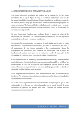 Segundo año apostando por la ingeniería del agua
w w w . e s e l a g u a . c o m Página 111
6. ORDENACIÓN DE LAS ZONAS INUNDABLES
Una gran asignatura pendiente en España es la ordenación de las zonas
inundables. En la Ley de Aguas de 1985 ya se citaban limitaciones en el uso de
las zonas inundables. Pero ¿Qué ocurriría en España si se prohibiera construir
en zona de policía? ¿Hay que evitar que las nuevas construcciones prosperen en
zonas inundables? En la actualidad se está planteando restringir usos y ordenar
el suelo adecuadamente en la zona de flujo preferente (ZFP), lo cual no deja de
ser un avance importante.
Es muy importante implementar medidas desde el punto de vista de la
ordenación del territorio. Las Demarcaciones Hidrográficas han de regular la
zona de flujo preferente y las zonas inundables.
En España las competencias en materia de ordenación del territorio están
transferidas a las comunidades autónomas, así como la clasificación del suelo y
el tratamiento de los riesgos naturales y los ayuntamientos tienen la
competencia en urbanismo para ordenar sus municipios. Por lo tanto es
fundamental realizar una labor de coordinación desde el momento de la
aprobación de cualquier plan, y durante la aplicación del mismo.
Cada zona inundable es diferente y requiere una consideración y un tratamiento
particularizados. No se trata de decir que en una zona inundable se prohíben las
edificaciones, se trata de modular las limitaciones de uso del suelo en estas
zonas. Otra cosa es que se trate de una zona de flujo preferente, en donde es
razonable prohibir dichas construcciones.
El no ocupar con suelo urbano la zona inundable es un tema de ordenación del
territorio. Por lo tanto, es importante que se incorporen las líneas de inundación
al planeamiento urbanístico.
En el País Vasco se pueden realizar encauzamientos para proteger lo que ya está
urbanizado. Y en lo que no está urbanizado, no se puede invadir la zona
inundable de periodo de retorno 100 años. Tampoco se pueden realizar
encauzamientos en zona rural.
 