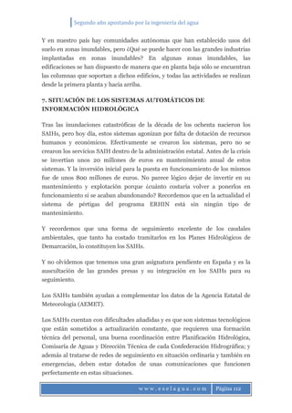 Segundo año apostando por la ingeniería del agua
w w w . e s e l a g u a . c o m Página 112
Y en nuestro país hay comunidades autónomas que han establecido usos del
suelo en zonas inundables, pero ¿Qué se puede hacer con las grandes industrias
implantadas en zonas inundables? En algunas zonas inundables, las
edificaciones se han dispuesto de manera que en planta baja sólo se encuentran
las columnas que soportan a dichos edificios, y todas las actividades se realizan
desde la primera planta y hacia arriba.
7. SITUACIÓN DE LOS SISTEMAS AUTOMÁTICOS DE
INFORMACIÓN HIDROLÓGICA
Tras las inundaciones catastróficas de la década de los ochenta nacieron los
SAIHs, pero hoy día, estos sistemas agonizan por falta de dotación de recursos
humanos y económicos. Efectivamente se crearon los sistemas, pero no se
crearon los servicios SAIH dentro de la administración estatal. Antes de la crisis
se invertían unos 20 millones de euros en mantenimiento anual de estos
sistemas. Y la inversión inicial para la puesta en funcionamiento de los mismos
fue de unos 800 millones de euros. No parece lógico dejar de invertir en su
mantenimiento y explotación porque ¿cuánto costaría volver a ponerlos en
funcionamiento si se acaban abandonando? Recordemos que en la actualidad el
sistema de pértigas del programa ERHIN está sin ningún tipo de
mantenimiento.
Y recordemos que una forma de seguimiento excelente de los caudales
ambientales, que tanto ha costado tramitarlos en los Planes Hidrológicos de
Demarcación, lo constituyen los SAIHs.
Y no olvidemos que tenemos una gran asignatura pendiente en España y es la
auscultación de las grandes presas y su integración en los SAIHs para su
seguimiento.
Los SAIHs también ayudan a complementar los datos de la Agencia Estatal de
Meteorología (AEMET).
Los SAIHs cuentan con dificultades añadidas y es que son sistemas tecnológicos
que están sometidos a actualización constante, que requieren una formación
técnica del personal, una buena coordinación entre Planificación Hidrológica,
Comisaría de Aguas y Dirección Técnica de cada Confederación Hidrográfica; y
además al tratarse de redes de seguimiento en situación ordinaria y también en
emergencias, deben estar dotados de unas comunicaciones que funcionen
perfectamente en estas situaciones.
 