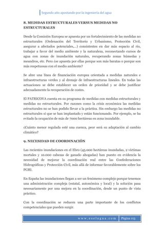 Segundo año apostando por la ingeniería del agua
w w w . e s e l a g u a . c o m Página 113
8. MEDIDAS ESTRUCTURALES VERSUS MEDIDAS NO
ESTRUCTURALES
Desde la Comisión Europea se apuesta por un fortalecimiento de las medidas no
estructurales (Ordenación del Territorio y Urbanismo, Protección Civil,
asegurar a afectados potenciales,…) consistentes en dar más espacio al rio,
trabajar a favor del medio ambiente y la naturaleza, reconectando cursos de
agua con zonas de inundación naturales, recuperando zonas húmedas y
meandros, etc. Pero ¿se apuesta por ellas porque son más baratas o porque son
más respetuosas con el medio ambiente?
Se abre una línea de financiación europea orientada a medidas naturales e
infraestructuras verdes y al drenaje de infraestructuras lineales. En todas las
actuaciones se debe establecer un orden de prioridad y se debe justificar
adecuadamente la recuperación de costes.
El PATRICOVA cuenta en su programa de medidas con medidas estructurales y
medidas no estructurales. Por razones como la crisis económica las medidas
estructurales no se han podido llevar a la práctica. Sin embargo las medidas no
estructurales sí que se han implantado y están funcionando. Por ejemplo, se ha
evitado la ocupación de más de 7000 hectáreas en zona inundable.
¿Cuánto menor regulada esté una cuenca, peor será su adaptación al cambio
climático?
9. NECESIDAD DE COORDINACIÓN
Las recientes inundaciones en el Ebro (45.000 hectáreas inundadas, 2 víctimas
mortales y 10.000 cabezas de ganado ahogadas) han puesto en evidencia la
necesidad de mejorar la coordinación real entre las Confederaciones
Hidrográficas y Protección Civil, más allá de informar favorablemente sobre los
PGRI.
En España las inundaciones llegan a ser un fenómeno complejo porque tenemos
una administración compleja (estatal, autonómica y local) y la solución pasa
necesariamente por una mejora en la coordinación, desde un punto de vista
práctico.
Con la coordinación se reducen una parte importante de los conflictos
competenciales que pueden surgir.
 