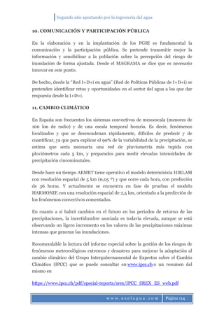Segundo año apostando por la ingeniería del agua
w w w . e s e l a g u a . c o m Página 114
10. COMUNICACIÓN Y PARTICIPACIÓN PÚBLICA
En la elaboración y en la implantación de los PGRI es fundamental la
comunicación y la participación pública. Se pretende transmitir mejor la
información y sensibilizar a la población sobre la percepción del riesgo de
inundación de forma ajustada. Desde el MAGRAMA se dice que es necesario
innovar en este punto.
De hecho, desde la “Red I+D+i en agua” (Red de Políticas Públicas de I+D+i) se
pretenden identificar retos y oportunidades en el sector del agua a los que dar
respuesta desde la I+D+i.
11. CAMBIO CLIMÁTICO
En España son frecuentes los sistemas convectivos de mesoescala (menores de
100 km de radio) y de una escala temporal horaria. Es decir, fenómenos
localizados y que se desencadenan rápidamente, difíciles de predecir y de
cuantificar, ya que para explicar el 90% de la variabilidad de la precipitación, se
estima que sería necesaria una red de pluviometría más tupida con
pluviómetros cada 5 km, y preparados para medir elevadas intensidades de
precipitación cincominutales.
Desde hace un tiempo AEMET tiene operativo el modelo determinista HIRLAM
con resolución espacial de 5 km (0,05 º) y que corre cada hora, con predicción
de 36 horas. Y actualmente se encuentra en fase de pruebas el modelo
HARMONIE con una resolución espacial de 2,5 km, orientado a la predicción de
los fenómenos convectivos comentados.
En cuanto a si habrá cambios en el futuro en los periodos de retorno de las
precipitaciones, la incertidumbre asociada es todavía elevada, aunque se está
observando un ligero incremento en los valores de las precipitaciones máximas
intensas que generan las inundaciones.
Recomendable la lectura del informe especial sobre la gestión de los riesgos de
fenómenos meteorológicos extremos y desastres para mejorar la adaptación al
cambio climático del Grupo Intergubernamental de Expertos sobre el Cambio
Climático (IPCC) que se puede consultar en www.ipcc.ch o un resumen del
mismo en
https://www.ipcc.ch/pdf/special-reports/srex/IPCC_SREX_ES_web.pdf
 