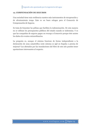 Segundo año apostando por la ingeniería del agua
w w w . e s e l a g u a . c o m Página 115
12. COMPENSACIÓN DE SEGUROS
Una sociedad tiene más resiliencia cuantos más instrumentos de recuperación y
de afrontamiento tenga. Este es un buen eslogan para el Consorcio de
Compensación de Seguros.
Se trata de fomentar las pólizas que faciliten la indemnización. De esta manera
no se utilizan los presupuestos públicos del estado cuando se indemniza. Y es
que las compañías de seguros pagan un recargo a Consorcio porque éste asume
los daños de eventos extraordinarios.
La pregunta es, aunque el sistema funcione de forma independiente a la
declaración de zona catastrófica ¿este sistema es ágil en España o precisa de
mejoras? Los afectados por las inundaciones del Ebro de este año pueden tener
aportaciones interesantes al respecto.
 