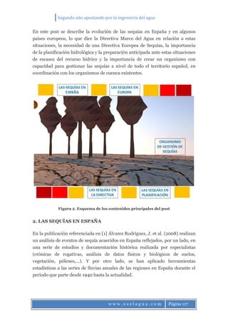 Segundo año apostando por la ingeniería del agua
w w w . e s e l a g u a . c o m Página 117
En este post se describe la evolución de las sequías en España y en algunos
países europeos, lo que dice la Directiva Marco del Agua en relación a estas
situaciones, la necesidad de una Directiva Europea de Sequías, la importancia
de la planificación hidrológica y la preparación anticipada ante estas situaciones
de escasez del recurso hídrico y la importancia de crear un organismo con
capacidad para gestionar las sequías a nivel de todo el territorio español, en
coordinación con los organismos de cuenca existentes.
Figura 2. Esquema de los contenidos principales del post
2. LAS SEQUÍAS EN ESPAÑA
En la publicación referenciada en [1] Álvarez Rodríguez, J. et al. (2008) realizan
un análisis de eventos de sequía acaecidos en España reflejados, por un lado, en
una serie de estudios y documentación histórica realizada por especialistas
(crónicas de rogativas, análisis de datos físicos y biológicos de suelos,
vegetación, pólenes,…). Y por otro lado, se han aplicado herramientas
estadísticas a las series de lluvias anuales de las regiones en España durante el
periodo que parte desde 1940 hasta la actualidad.
 