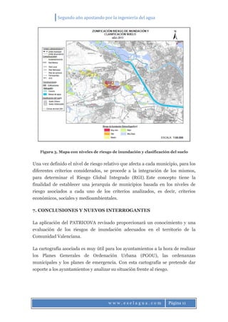 Segundo año apostando por la ingeniería del agua
w w w . e s e l a g u a . c o m Página 11
Figura 3. Mapa con niveles de riesgo de inundación y clasificación del suelo
Una vez definido el nivel de riesgo relativo que afecta a cada municipio, para los
diferentes criterios considerados, se procede a la integración de los mismos,
para determinar el Riesgo Global Integrado (RGI). Este concepto tiene la
finalidad de establecer una jerarquía de municipios basada en los niveles de
riesgo asociados a cada uno de los criterios analizados, es decir, criterios
económicos, sociales y medioambientales.
7. CONCLUSIONES Y NUEVOS INTERROGANTES
La aplicación del PATRICOVA revisado proporcionará un conocimiento y una
evaluación de los riesgos de inundación adecuados en el territorio de la
Comunidad Valenciana.
La cartografía asociada es muy útil para los ayuntamientos a la hora de realizar
los Planes Generales de Ordenación Urbana (PGOU), las ordenanzas
municipales y los planes de emergencia. Con esta cartografía se pretende dar
soporte a los ayuntamientos y analizar su situación frente al riesgo.
 