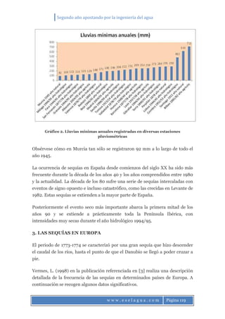 Segundo año apostando por la ingeniería del agua
w w w . e s e l a g u a . c o m Página 119
Gráfico 2. Lluvias mínimas anuales registradas en diversas estaciones
pluviométricas
Obsérvese cómo en Murcia tan sólo se registraron 92 mm a lo largo de todo el
año 1945.
La ocurrencia de sequías en España desde comienzos del siglo XX ha sido más
frecuente durante la década de los años 40 y los años comprendidos entre 1980
y la actualidad. La década de los 80 sufre una serie de sequías intercaladas con
eventos de signo opuesto e incluso catastrófico, como las crecidas en Levante de
1982. Estas sequías se extienden a la mayor parte de España.
Posteriormente el evento seco más importante abarca la primera mitad de los
años 90 y se extiende a prácticamente toda la Península Ibérica, con
intensidades muy secas durante el año hidrológico 1994/95.
3. LAS SEQUÍAS EN EUROPA
El periodo de 1773-1774 se caracterizó por una gran sequía que hizo descender
el caudal de los ríos, hasta el punto de que el Danubio se llegó a poder cruzar a
pie.
Vermes, L. (1998) en la publicación referenciada en [3] realiza una descripción
detallada de la frecuencia de las sequías en determinados países de Europa. A
continuación se recogen algunos datos significativos.
 