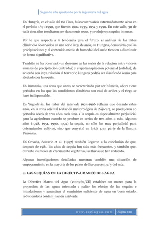 Segundo año apostando por la ingeniería del agua
w w w . e s e l a g u a . c o m Página 120
En Hungría, en el valle del río Tisza, hubo cuatro años extremadamente secos en
el período 1891-1990, que fueron 1904, 1935, 1952 y 1990. En este valle, 30 de
cada cien años resultaron ser claramente secos, y produjeron sequías intensas.
Por lo que respecta a la tendencia para el futuro, el análisis de los datos
climáticos observados en una serie larga de años, en Hungría, demuestra que las
precipitaciones y el contenido medio de humedad del suelo tienden a disminuir
de forma significativa.
También se ha observado un descenso en las series de la relación entre valores
anuales de precipitación (entradas) y evapotranspiración potencial (salidas); de
acuerdo con cuya relación el territorio húngaro podría ser clasificado como país
afectado por la sequía.
En Rumanía, una zona que antes se caracterizaba por ser húmeda, ahora tiene
periodos en los que las condiciones climáticas son casi de aridez y el riego se
hace indispensable.
En Yugoslavia, los datos del intervalo 1924-1996 reflejan que durante estos
años, en la zona oriental (estación meteorológica de Zajecar), se produjeron 10
períodos secos de tres años cada uno. Y la sequía es especialmente perjudicial
para la agricultura cuando se produce en series de tres años o más. Algunos
años (1928, 1951, 1990, 1992) la sequía, no sólo fue muy perjudicial para
determinados cultivos, sino que convirtió en árida gran parte de la llanura
Panónica.
En Croacia, Sostaric et al. (1997) también llegaron a la conclusión de que,
después de 1981, los años de sequía han sido más frecuentes, y también que,
durante los meses de crecimiento vegetativo, las lluvias se han reducido.
Algunas investigaciones detalladas muestran también una situación de
empeoramiento en la mayoría de los países de Europa central y del este.
4. LAS SEQUÍAS EN LA DIRECTIVA MARCO DEL AGUA
La Directiva Marco del Agua (2000/60/CE) establece un marco para la
protección de las aguas orientado a paliar los efectos de las sequías e
inundaciones y garantizar el suministro suficiente de agua en buen estado,
reduciendo la contaminación existente.
 