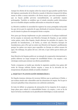 Segundo año apostando por la ingeniería del agua
w w w . e s e l a g u a . c o m Página 121
Aunque los efectos de las sequías sobre las masas de agua pueden quedar fuera
del régimen sancionador de la Directiva cuando el deterioro temporal de dichas
masas se deba a causas naturales o de fuerza mayor, que sean excepcionales o
que no hayan podido preverse razonablemente, en particular sequías
prolongadas. También se establece que el estado miembro podrá determinar
que no es factible adoptar medidas adicionales en situación de sequía.
La Directiva establece la necesidad de registrar las zonas protegidas incluyendo
las que sirven para la captación de agua destinada al consumo humano, ya que
son de interés en planes de emergencia frente a sequías.
Pero para que Europa implemente un giro sustancial en el enfoque tradicional
de las sequías es necesaria una Directiva Europea de Sequías, ya que existen
varios países, entre ellos España, donde alternan los periodos de sequía y los
periodos de inundaciones, y de hecho, ya existe una Directiva Europea de
Inundaciones, pero ¿Por qué no existe una Directiva de Sequías?, posiblemente
porque los países con mayor peso específico en Europa no sufren escasez de
agua. Sin embargo, los países del sur y del este, sí que sufren graves daños por
sequías.
Esta Directiva de Sequías podría ser un ejemplo de cooperación internacional, y
podría elaborar un mapa europeo de sensibilidad frente a las sequías y una
estrategia común para atenuar sus efectos perjudiciales.
Tarde o temprano se tendrá que abordar la siguiente cuestión ¿Los países del
norte de Europa sufrirán fuertes sequías a causa de la elevación de las
temperaturas del planeta debido al cambio climático?
5. SEQUÍAS Y PLANIFICACIÓN HIDROLÓGICA
En España tenemos sistemas de recursos hídricos que se gestionan al límite, y
que acaban siendo más vulnerables ante las situaciones de sequía. Por lo que es
necesario planificar éstas situaciones con suficiente antelación.
Se trata de definir un programa de atenuación de los impactos de la sequía a
largo plazo para reducir la vulnerabilidad frente a la sequía, y esto se ha de
hacer de forma coordinada con la planificación hidrológica a escala nacional.
 