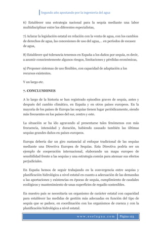 Segundo año apostando por la ingeniería del agua
w w w . e s e l a g u a . c o m Página 123
6) Establecer una estrategia nacional para la sequía mediante una labor
multidisciplinar entre los diferentes especialistas,
7) Aclarar la legislación estatal en relación con la venta de agua, con los cambios
de derechos de agua, las concesiones de uso del agua,… en períodos de escasez
de agua,
8) Establecer qué tolerancia tenemos en España a los daños por sequía, es decir,
a asumir conscientemente algunos riesgos, limitaciones y pérdidas económicas,
9) Proponer sistemas de uso flexibles, con capacidad de adaptación a los
recursos existentes.
Y un largo etc.
7. CONCLUSIONES
A lo largo de la historia se han registrado episodios graves de sequía, antes y
después del cambio climático, en España y en otros países europeos. En la
mayoría de los países de Europa las sequías tienen lugar periódicamente, siendo
más frecuentes en los países del sur, centro y este.
La situación se ha ido agravando al presentarse tales fenómenos con más
frecuencia, intensidad y duración, habiendo causado también las últimas
sequías grandes daños en países europeos.
Europa debería dar un giro sustancial al enfoque tradicional de las sequías
mediante una Directiva Europea de Sequías. Esta Directiva podría ser un
ejemplo de cooperación internacional, elaborando un mapa europeo de
sensibilidad frente a las sequías y una estrategia común para atenuar sus efectos
perjudiciales.
En España hemos de seguir trabajando en la convergencia entre sequías y
planificación hidrológica a nivel estatal en cuanto a adecuación de las demandas
a las aportaciones y existencias en épocas de sequía, cumplimiento de caudales
ecológicos y mantenimiento de unas superficies de regadío sostenibles.
En nuestro país se necesitaría un organismo de carácter estatal con capacidad
para establecer las medidas de gestión más adecuadas en función del tipo de
sequía que se padece, en coordinación con los organismos de cuenca y con la
planificación hidrológica a nivel estatal.
 