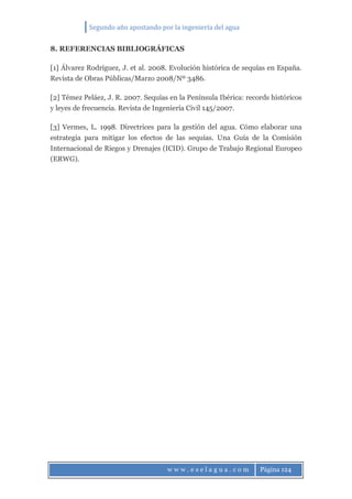 Segundo año apostando por la ingeniería del agua
w w w . e s e l a g u a . c o m Página 124
8. REFERENCIAS BIBLIOGRÁFICAS
[1] Álvarez Rodríguez, J. et al. 2008. Evolución histórica de sequías en España.
Revista de Obras Públicas/Marzo 2008/Nº 3486.
[2] Témez Peláez, J. R. 2007. Sequías en la Península Ibérica: records históricos
y leyes de frecuencia. Revista de Ingeniería Civil 145/2007.
[3] Vermes, L. 1998. Directrices para la gestión del agua. Cómo elaborar una
estrategia para mitigar los efectos de las sequías. Una Guía de la Comisión
Internacional de Riegos y Drenajes (ICID). Grupo de Trabajo Regional Europeo
(ERWG).
 