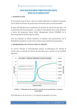 Segundo año apostando por la ingeniería del agua
w w w . e s e l a g u a . c o m Página 125
¿ES NECESARIO PROTEGER ESTE
ENCAUZAMIENTO?
1. INTRODUCCIÓN
En el presente post se lleva a cabo un estudio hidráulico en régimen transitorio
con el objeto de diseñar las protecciones necesarias para un encauzamiento.
Se parte del hidrograma de caudal para un periodo de retorno de 500 años y de
la geometría del encauzamiento, y se aplica la formulación de la onda dinámica
a través del programa Storm Water Management Model (SWMM) de la
Environmental Protection Agency (EPA).
Una vez realizado en cálculo hidráulico se diseñan unas protecciones con la
finalidad de impedir la erosión de la sección transversal del encauzamiento.
2. HIDROGRAMA DE CAUDAL PARA EL DISEÑO
La cuenca vertiente al encauzamiento genera un hidrograma de entrada al
mismo, para un periodo de retorno de 500 años, que se puede ver en la gráfica
siguiente:
Gráfico 1. Hidrograma de caudal de entrada al encauzamiento y volumen
acumulado.
El caudal pico es de 31,10 m3/s y el volumen acumulado 0,277 hm3.
 