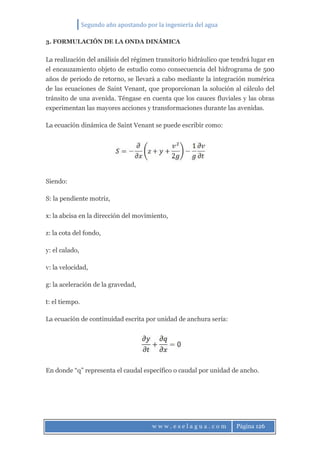 Segundo año apostando por la ingeniería del agua
w w w . e s e l a g u a . c o m Página 126
3. FORMULACIÓN DE LA ONDA DINÁMICA
La realización del análisis del régimen transitorio hidráulico que tendrá lugar en
el encauzamiento objeto de estudio como consecuencia del hidrograma de 500
años de periodo de retorno, se llevará a cabo mediante la integración numérica
de las ecuaciones de Saint Venant, que proporcionan la solución al cálculo del
tránsito de una avenida. Téngase en cuenta que los cauces fluviales y las obras
experimentan las mayores acciones y transformaciones durante las avenidas.
La ecuación dinámica de Saint Venant se puede escribir como:
Siendo:
S: la pendiente motriz,
x: la abcisa en la dirección del movimiento,
z: la cota del fondo,
y: el calado,
v: la velocidad,
g: la aceleración de la gravedad,
t: el tiempo.
La ecuación de continuidad escrita por unidad de anchura sería:
En donde “q” representa el caudal específico o caudal por unidad de ancho.
 