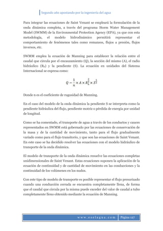 Segundo año apostando por la ingeniería del agua
w w w . e s e l a g u a . c o m Página 127
Para integrar las ecuaciones de Saint Venant se empleará la formulación de la
onda dinámica completa, a través del programa Storm Water Management
Model (SWMM) de la Environmental Protection Agency (EPA), ya que con esta
metodología, el modelo hidrodinámico permitirá representar el
comportamiento de fenómenos tales como remansos, flujos a presión, flujos
inversos, etc.
SWMM emplea la ecuación de Manning para establecer la relación entre el
caudal que circula por el encauzamiento (Q), la sección del mismo (A), el radio
hidráulico (Rh) y la pendiente (S). La ecuación en unidades del Sistema
Internacional se expresa como:
Donde n es el coeficiente de rugosidad de Manning.
En el caso del modelo de la onda dinámica la pendiente S se interpreta como la
pendiente hidráulica del flujo, pendiente motriz o pérdida de energía por unidad
de longitud.
Como se ha comentado, el transporte de agua a través de los conductos y cauces
representados en SWMM está gobernado por las ecuaciones de conservación de
la masa y de la cantidad de movimiento, tanto para el flujo gradualmente
variado como para el flujo transitorio, y que son las ecuaciones de Saint Venant.
En este caso se ha decidido resolver las ecuaciones con el modelo hidráulico de
transporte de la onda dinámica.
El modelo de transporte de la onda dinámica resuelve las ecuaciones completas
unidimensionales de Saint Venant. Estas ecuaciones suponen la aplicación de la
ecuación de continuidad y de cantidad de movimiento en las conducciones y la
continuidad de los volúmenes en los nudos.
Con este tipo de modelo de transporte es posible representar el flujo presurizado
cuando una conducción cerrada se encuentra completamente llena, de forma
que el caudal que circula por la misma puede exceder del valor de caudal a tubo
completamente lleno obtenido mediante la ecuación de Manning.
 