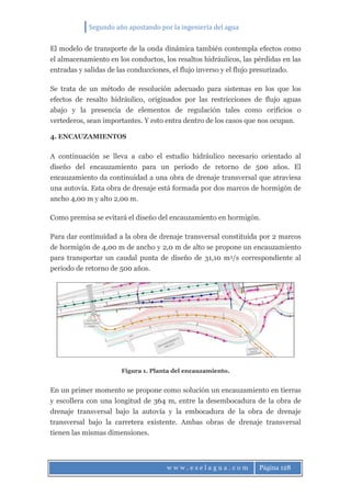 Segundo año apostando por la ingeniería del agua
w w w . e s e l a g u a . c o m Página 128
El modelo de transporte de la onda dinámica también contempla efectos como
el almacenamiento en los conductos, los resaltos hidráulicos, las pérdidas en las
entradas y salidas de las conducciones, el flujo inverso y el flujo presurizado.
Se trata de un método de resolución adecuado para sistemas en los que los
efectos de resalto hidráulico, originados por las restricciones de flujo aguas
abajo y la presencia de elementos de regulación tales como orificios o
vertederos, sean importantes. Y esto entra dentro de los casos que nos ocupan.
4. ENCAUZAMIENTOS
A continuación se lleva a cabo el estudio hidráulico necesario orientado al
diseño del encauzamiento para un periodo de retorno de 500 años. El
encauzamiento da continuidad a una obra de drenaje transversal que atraviesa
una autovía. Esta obra de drenaje está formada por dos marcos de hormigón de
ancho 4,00 m y alto 2,00 m.
Como premisa se evitará el diseño del encauzamiento en hormigón.
Para dar continuidad a la obra de drenaje transversal constituida por 2 marcos
de hormigón de 4,00 m de ancho y 2,0 m de alto se propone un encauzamiento
para transportar un caudal punta de diseño de 31,10 m3/s correspondiente al
periodo de retorno de 500 años.
Figura 1. Planta del encauzamiento.
En un primer momento se propone como solución un encauzamiento en tierras
y escollera con una longitud de 364 m, entre la desembocadura de la obra de
drenaje transversal bajo la autovía y la embocadura de la obra de drenaje
transversal bajo la carretera existente. Ambas obras de drenaje transversal
tienen las mismas dimensiones.
 