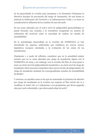 Segundo año apostando por la ingeniería del agua
w w w . e s e l a g u a . c o m Página 12
Se ha aprovechado la revisión para incorporar a la Normativa Valenciana la
Directiva Europea de prevención del riesgo de inundación. De esta forma se
potencia la Ordenación del Territorio y la Infraestructura Verde, y se tiene en
consideración la influencia de los cambios de usos del suelo.
En las zonas afectadas por el nuevo nivel de peligrosidad geomorfológica se
puede formular una consulta a la Conselleria competente en materia de
ordenación del territorio sobre la necesidad de realizar un estudio de
inundabilidad.
En la metodología desarrollada en la revisión del PATRICOVA se han
introducido los aspectos ambientales que establecen los nuevos marcos
legislativos europeos orientados a la evaluación de los costes de las
inundaciones.
Finalmente y a modo de reflexión, considerar que en la actualidad existen
sectores que no se veían afectados por riesgo de inundación alguno con el
PATRICOVA de 2003 y sin embargo, con la revisión del Plan de 2013 pasan a
tener un cierto nivel de peligrosidad de inundación y un cierto nivel de riesgo de
inundación ¿Será necesario comprobar estos nuevos niveles de peligrosidad y de
riesgo de inundación mediante los correspondientes estudios de inundabilidad
de detalle?
Y entonces, en aquellas zonas en las que ha aumentado el perímetro de afección
por riesgo de inundación en la revisión con respecto al Plan inicial ¿Se va a
recalificar el suelo? ¿Se va a indemnizar a los propietarios que llevan pagando
años por suelo urbanizable y que ahora puede dejar de serlo?
 
