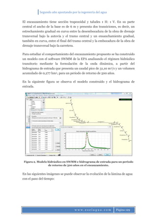 Segundo año apostando por la ingeniería del agua
w w w . e s e l a g u a . c o m Página 129
El encauzamiento tiene sección trapezoidal y taludes 1 H: 1 V. En su parte
central el ancho de la base es de 6 m y presenta dos transiciones, es decir, un
estrechamiento gradual en curva entre la desembocadura de la obra de drenaje
transversal bajo la autovía y el tramo central y un ensanchamiento gradual,
también en curva, entre el final del tramo central y la embocadura de la obra de
drenaje transversal bajo la carretera.
Para estudiar el comportamiento del encauzamiento propuesto se ha construido
un modelo con el software SWMM de la EPA analizando el régimen hidráulico
transitorio mediante la formulación de la onda dinámica, a partir del
hidrograma de entrada que presenta un caudal pico de 31,10 m3/s y un volumen
acumulado de 0,277 hm3, para un periodo de retorno de 500 años.
En la siguiente figura se observa el modelo construido y el hidrograma de
entrada.
Figura 2. Modelo hidráulico en SWMM e hidrograma de entrada para un periodo
de retorno de 500 años en el encauzamiento.
En las siguientes imágenes se puede observar la evolución de la lámina de agua
con el paso del tiempo:
 