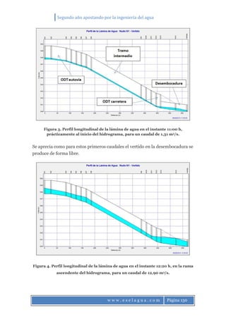 Segundo año apostando por la ingeniería del agua
w w w . e s e l a g u a . c o m Página 130
Figura 3. Perfil longitudinal de la lámina de agua en el instante 11:00 h,
prácticamente al inicio del hidrograma, para un caudal de 1,31 m3/s.
Se aprecia como para estos primeros caudales el vertido en la desembocadura se
produce de forma libre.
Figura 4. Perfil longitudinal de la lámina de agua en el instante 12:20 h, en la rama
ascendente del hidrograma, para un caudal de 12,90 m3/s.
 