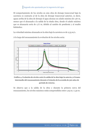 Segundo año apostando por la ingeniería del agua
w w w . e s e l a g u a . c o m Página 133
El comportamiento de los niveles en esta obra de drenaje transversal bajo la
carretera es contrario al de la obra de drenaje transversal anterior, es decir,
aguas arriba de la obra de drenaje el agua alcanza un calado máximo de 1,67 m,
menor que el alcanzado a la salida de la citada obra, donde el calado máximo
que se alcanzaría sería de 1,77 m, debido al cambio de pendiente y al resalto
hidráulico.
La velocidad máxima alcanzada en la obra bajo la carretera es de 2,33 m/s.
A lo largo del encauzamiento la evolución de los niveles sería:
Gráfico 4. Evolución de niveles entre la salida de la obra bajo la autovía y el tramo
intermedio del encauzamiento durante el tránsito de la avenida de 500 años de
periodo de retorno.
Se observa que a la salida de la obra y durante la primera curva del
encauzamiento, los niveles máximos están comprendidos entre 1,05 m y 1,30 m.
 