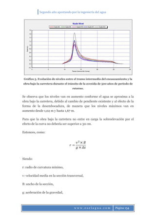 Segundo año apostando por la ingeniería del agua
w w w . e s e l a g u a . c o m Página 134
Gráfico 5. Evolución de niveles entre el tramo intermedio del encauzamiento y la
obra bajo la carretera durante el tránsito de la avenida de 500 años de periodo de
retorno.
Se observa que los niveles van en aumento conforme el agua se aproxima a la
obra bajo la carretera, debido al cambio de pendiente existente y al efecto de la
forma de la desembocadura, de manera que los niveles máximos van en
aumento desde 1,02 m y hasta 1,67 m.
Para que la obra bajo la carretera no entre en carga la sobreelevación por el
efecto de la curva no debería ser superior a 30 cm.
Entonces, como:
Siendo:
r: radio de curvatura mínimo,
v: velocidad media en la sección transversal,
B: ancho de la sección,
g: aceleración de la gravedad,
 