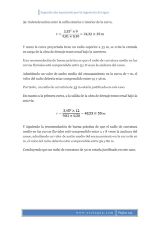 Segundo año apostando por la ingeniería del agua
w w w . e s e l a g u a . c o m Página 135
∆z: Sobreelevación entre la orilla exterior e interior de la curva.
Y como la curva proyectada tiene un radio superior a 35 m, se evita la entrada
en carga de la obra de drenaje transversal bajo la carretera.
Una recomendación de buena práctica es que el radio de curvatura medio en las
curvas fluviales esté comprendido entre 5 y 8 veces la anchura del cauce.
Admitiendo un valor de ancho medio del encauzamiento en la curva de 7 m, el
valor del radio debería estar comprendido entre 35 y 56 m.
Por tanto, un radio de curvatura de 35 m estaría justificado en este caso.
En cuanto a la primera curva, a la salida de la obra de drenaje transversal bajo la
autovía:
Y siguiendo la recomendación de buena práctica de que el radio de curvatura
medio en las curvas fluviales esté comprendido entre 5 y 8 veces la anchura del
cauce, admitiendo un valor de ancho medio del encauzamiento en la curva de 10
m, el valor del radio debería estar comprendido entre 50 y 80 m.
Concluyendo que un radio de curvatura de 50 m estaría justificado en este caso.
 