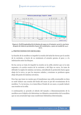 Segundo año apostando por la ingeniería del agua
w w w . e s e l a g u a . c o m Página 139
Figura 6. Perfil longitudinal de la lámina de agua en el instante 14:00 h, una hora
después de haberse producido el paso del caudal pico, y para un caudal de 14,11
m3/s.
5. PROTECCIONES CON ESCOLLERA
La función de la escollera es impedir la erosión del talud de tierras por la acción
de la corriente, a través de su resistencia al arrastre gracias al peso y a la
imbricación entre los bloques.
En las curvas se trata de impedir la erosión en la orilla exterior que es la más
expuesta a la acción erosiva de la corriente y del flujo en curva. Se trata de
defender la región de máxima curvatura, extendiendo la protección hacia aguas
abajo de la curva, ya que los mayores calados y erosiones se producen aguas
abajo del punto de máxima curvatura.
Pero hay que tener en cuenta que al transformar una orilla erosionable en dura
se suele inducir una erosión del fondo del cauce al pie del revestimiento de la
escollera. Y a la inversa, si se inmoviliza el fondo de un cauce, se puede inducir
una erosión en la orilla.
A continuación se procede al cálculo del tamaño o dimensionamiento de la
escollera con el objetivo de determinar un diámetro característico de la escollera
que no sea arrastrado bajo unas condiciones hidráulicas determinadas.
 