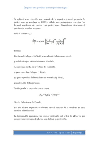 Segundo año apostando por la ingeniería del agua
w w w . e s e l a g u a . c o m Página 140
Se aplicará una expresión que procede de la experiencia en el proyecto de
protecciones de escollera en EE.UU., válida para protecciones generales (no
locales) continuas de cauces. Las protecciones discontinuas (traviesas,…)
precisan de tamaños mayores.
Para el tamaño D30:
Siendo:
D30: tamaño tal que el 30% del peso del material es menor que él,
y: calado de agua sobre el elemento calculado,
v0: velocidad media en la vertical del elemento,
γ: peso específico del agua (1 T/m3),
γS: peso específico de la escollera (se tomará 2,65 T/m3),
g: aceleración de la gravedad.
Sustituyendo, la expresión queda como:
Siendo F el número de Froude.
En esta última expresión se observa que el tamaño de la escollera es muy
sensible a la velocidad.
La formulación presupone un espesor suficiente del orden de 2D30, ya que
espesores menores pueden llevar a un fallo de la protección.
 