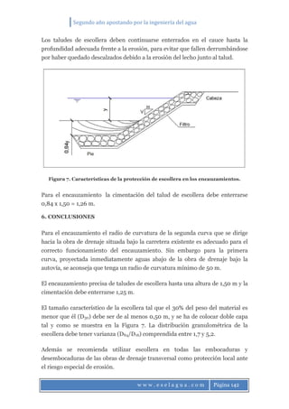 Segundo año apostando por la ingeniería del agua
w w w . e s e l a g u a . c o m Página 142
Los taludes de escollera deben continuarse enterrados en el cauce hasta la
profundidad adecuada frente a la erosión, para evitar que fallen derrumbándose
por haber quedado descalzados debido a la erosión del lecho junto al talud.
Figura 7. Características de la protección de escollera en los encauzamientos.
Para el encauzamiento la cimentación del talud de escollera debe enterrarse
0,84 x 1,50 = 1,26 m.
6. CONCLUSIONES
Para el encauzamiento el radio de curvatura de la segunda curva que se dirige
hacia la obra de drenaje situada bajo la carretera existente es adecuado para el
correcto funcionamiento del encauzamiento. Sin embargo para la primera
curva, proyectada inmediatamente aguas abajo de la obra de drenaje bajo la
autovía, se aconseja que tenga un radio de curvatura mínimo de 50 m.
El encauzamiento precisa de taludes de escollera hasta una altura de 1,50 m y la
cimentación debe enterrarse 1,25 m.
El tamaño característico de la escollera tal que el 30% del peso del material es
menor que él (D30) debe ser de al menos 0,50 m, y se ha de colocar doble capa
tal y como se muestra en la Figura 7. La distribución granulométrica de la
escollera debe tener varianza (D84/D16) comprendida entre 1,7 y 5,2.
Además se recomienda utilizar escollera en todas las embocaduras y
desembocaduras de las obras de drenaje transversal como protección local ante
el riesgo especial de erosión.
 