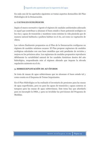 Segundo año apostando por la ingeniería del agua
w w w . e s e l a g u a . c o m Página 14
En cada uno de los apartados siguientes se tratan aspectos destacables del Plan
Hidrológico de la Demarcación.
2. CAUDALES ECOLÓGICOS
Según el marco normativo vigente el régimen de caudales ambientales adecuado
es aquel que contribuye a alcanzar el buen estado o buen potencial ecológico en
los ríos y aguas de transición y mantiene como mínimo la vida piscícola que de
manera natural habitaría o pudiera habitar en el río, así como su vegetación de
ribera.
Los valores finalmente propuestos en el Plan de la Demarcación configuran un
régimen de caudales mínimos escasos. El Plan propone regímenes de caudales
ecológicos calculados con una base científica que está pendiente de revisión y
mejora en los próximos años. Los regímenes de caudales propuestos reproducen
débilmente la variabilidad natural de los caudales históricos dentro del año
hidrológico, respondiendo más al régimen alterado que impone la elevada
regulación existente en el río.
3. SOBREEXPLOTACIÓN DE ACUÍFEROS
Se trata de masas de agua subterráneas que no alcanzan el buen estado tal y
como consta en el Esquema de Temas Importantes.
En el Plan Hidrológico se ha realizado el inventario de presiones para las masas
de agua superficiales, pero no para las aguas de transición y aguas costeras ni
tampoco para las masas de agua subterráneas. Este tema hay que abordarlo
para no incumplir la DMA, y para no invalidar las previsiones del Programa de
Medidas.
 