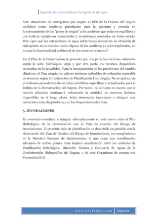 Segundo año apostando por la ingeniería del agua
w w w . e s e l a g u a . c o m Página 16
Ante situaciones de emergencia por sequía, el PES de la Cuenca del Segura
establece como acuíferos prioritarios para la apertura y entrada en
funcionamiento de los "pozos de sequía" a los acuíferos que están en equilibrio y
que todavía mantienen manantiales y ecosistemas asociados en buen estado.
Pero ¿por qué las extracciones de agua subterránea necesarias en situación de
emergencia no se realizan sobre alguno de los acuíferos ya sobreexplotados, en
los que la funcionalidad ambiental de sus reservas es menor?
En el Plan de la Demarcación se presenta por una parte los recursos estimados
según la serie hidrológica larga y por otra parte los recursos disponibles
estimados en la actualidad. Para la incorporación de las previsiones del cambio
climático, el Plan adopta los valores mínimos aplicables de reducción esperable
de recursos según la Instrucción de Planificación Hidrológica. No se aplican las
previsiones procedentes de estudios científicos específicos y actualizados para el
ámbito de la Demarcación del Segura. Por tanto, no se tiene en cuenta que el
cambio climático continuará reduciendo la cantidad de recursos hídricos
disponibles en el largo plazo. Sería interesante incorporar e integrar esta
reducción en los diagnósticos y en las disposiciones del Plan.
5. INUNDACIONES
Es necesario coordinar e integrar adecuadamente en este nuevo ciclo el Plan
Hidrológico de la Demarcación con el Plan de Gestión del Riesgo de
Inundaciones. El presente ciclo de planificación se desarrolla en paralelo con la
elaboración del Plan de Gestión del Riesgo de Inundaciones, en cumplimiento
de la Directiva Europea de Inundaciones, lo que exige una coordinación
adecuada de ambos planes. Esto implica coordinación entre las unidades de
Planificación Hidrológica, Dirección Técnica y Comisaría de Aguas de la
Confederación Hidrográfica del Segura, y de este Organismo de cuenca con
Protección Civil.
 