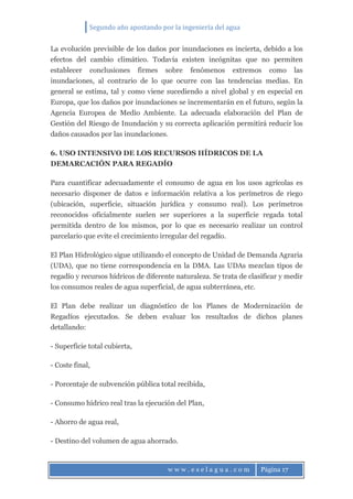 Segundo año apostando por la ingeniería del agua
w w w . e s e l a g u a . c o m Página 17
La evolución previsible de los daños por inundaciones es incierta, debido a los
efectos del cambio climático. Todavía existen incógnitas que no permiten
establecer conclusiones firmes sobre fenómenos extremos como las
inundaciones, al contrario de lo que ocurre con las tendencias medias. En
general se estima, tal y como viene sucediendo a nivel global y en especial en
Europa, que los daños por inundaciones se incrementarán en el futuro, según la
Agencia Europea de Medio Ambiente. La adecuada elaboración del Plan de
Gestión del Riesgo de Inundación y su correcta aplicación permitirá reducir los
daños causados por las inundaciones.
6. USO INTENSIVO DE LOS RECURSOS HÍDRICOS DE LA
DEMARCACIÓN PARA REGADÍO
Para cuantificar adecuadamente el consumo de agua en los usos agrícolas es
necesario disponer de datos e información relativa a los perímetros de riego
(ubicación, superficie, situación jurídica y consumo real). Los perímetros
reconocidos oficialmente suelen ser superiores a la superficie regada total
permitida dentro de los mismos, por lo que es necesario realizar un control
parcelario que evite el crecimiento irregular del regadío.
El Plan Hidrológico sigue utilizando el concepto de Unidad de Demanda Agraria
(UDA), que no tiene correspondencia en la DMA. Las UDAs mezclan tipos de
regadío y recursos hídricos de diferente naturaleza. Se trata de clasificar y medir
los consumos reales de agua superficial, de agua subterránea, etc.
El Plan debe realizar un diagnóstico de los Planes de Modernización de
Regadíos ejecutados. Se deben evaluar los resultados de dichos planes
detallando:
- Superficie total cubierta,
- Coste final,
- Porcentaje de subvención pública total recibida,
- Consumo hídrico real tras la ejecución del Plan,
- Ahorro de agua real,
- Destino del volumen de agua ahorrado.
 