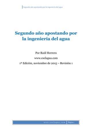 Segundo año apostando por la ingeniería del agua
w w w . e s e l a g u a . c o m Página 1
Segundo año apostando por
la ingeniería del agua
Por Raúl Herrero
www.eselagua.com
1ª Edición, noviembre de 2015 – Revisión 1
 