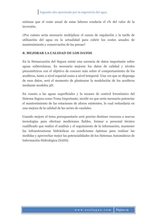 Segundo año apostando por la ingeniería del agua
w w w . e s e l a g u a . c o m Página 19
estiman que el coste anual de estas labores rondaría el 1% del valor de la
inversión.
¿Por cuánto sería necesario multiplicar el canon de regulación y la tarifa de
utilización del agua en la actualidad para cubrir los costes anuales de
mantenimiento y conservación de las presas?
8. MEJORAR LA CALIDAD DE LOS DATOS
En la Demarcación del Segura existe una carencia de datos importante sobre
aguas subterráneas. Es necesario mejorar los datos de calidad y niveles
piezométricos con el objetivo de conocer más sobre el comportamiento de los
acuíferos, tanto a nivel espacial como a nivel temporal. Una vez que se disponga
de esos datos, será el momento de plantearse la modelación de los acuíferos
mediante modelos 3D.
En cuanto a las aguas superficiales y la escasez de control foronómico del
Sistema Segura como Tema Importante, incidir en que sería necesario potenciar
el mantenimiento de las estaciones de aforos existentes, lo cual redundaría en
una mejora de la calidad de las series de caudales.
Cuando mejore el tema presupuestario será preciso destinar recursos a nuevas
tecnologías para efectuar mediciones fiables, formar a personal técnico
cualificado que realice el análisis y el seguimiento de la información, mantener
las infraestructuras hidráulicas en condiciones óptimas para realizar las
medidas y aprovechar mejor las potencialidades de los Sistemas Automáticos de
Información Hidrológica (SAIH).
 