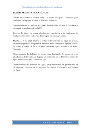 Segundo año apostando por la ingeniería del agua
w w w . e s e l a g u a . c o m Página 21
10. REFERENCIAS BIBLIOGRÁFICAS
Comité de Expertos en Sequía. 2007. La sequía en España. Directrices para
minimizar su impacto. Ministerio de Medio Ambiente.
Comunicación de la Comisión 414/2007, de 18 de julio. Afrontar el desafío de la
escasez de agua y la sequía en la UE.
Herrero, R. 2014. La nueva planificación hidrológica y los regímenes de
caudales ambientales en los ríos. Tecnoaqua. Volumen 5. 94-100.
Maestu, J. et al. 2007. Precios y costes de los servicios de agua en España.
Informe integrado de recuperación de costes de los servicios de agua en España.
Artículo 5 y Anejo III de la Directiva Marco de Agua. Ministerio de Medio
Ambiente.
Observatorio de las Políticas del Agua, 2014. Evaluación del primer ciclo de
planificación hidrológica en España en aplicación de la Directiva Marco del
Agua. Fundación Nueva Cultura del Agua.
Observatorio de las Políticas del Agua, 2014. Evaluación del primer ciclo de
planificación. Demarcación Hidrográfica del Segura. Fundación Nueva Cultura
del Agua.
 
