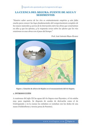 Segundo año apostando por la ingeniería del agua
w w w . e s e l a g u a . c o m Página 22
LA CUENCA DEL SEGURA: FUENTE DE AGUA Y
SEDIMENTOS
“Nuestro saber acerca de los ríos es eminentemente empírico y aún falta
mucho para conocer las leyes fundamentales del comportamiento completo de
los cauces naturales y acerca de la interacción entre las obras que construimos
en ellos y que los afectan, y la respuesta veraz sobre los efectos que los ríos
ocasionan en esas obras con el paso del tiempo.”
Prof. José Antonio Maza-Álvarez
Figura 1. Estación de aforos de Rojales en el encauzamiento del río Segura.
1. INTRODUCCIÓN
A comienzos del siglo XX las aguas del río Segura eran fluyentes y el río estaba
muy poco regulado. Se disponía de azudes de derivación como el de
Contraparada y en la cuenca los embalses se contaban con los dedos de una
mano (Valdeinfierno y tercera presa de Puentes).
 