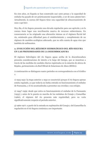 Segundo año apostando por la ingeniería del agua
w w w . e s e l a g u a . c o m Página 23
En cien años, en España se han construido casi 1200 presas y la capacidad de
embalse ha pasado de ser prácticamente inapreciable, a ser de unos 56000 hm3.
Actualmente, la cuenca del Segura tiene una capacidad de almacenamiento de
unos 1140 hm3.
Hoy día, el río Segura presenta una elevada regulación para uso agrícola y en la
cuenca tiene lugar una movilización masiva de recursos subterráneos. En
consecuencia se ha originado una alteración intensa en el régimen fluvial del
río, existiendo gran dificultad para el establecimiento y cumplimiento de un
régimen de caudales ecológicos adecuado, que no sólo consta de agua sino que
también de sedimentos.
2. EVOLUCIÓN DEL RÉGIMEN HIDROLÓGICO DEL RÍO SEGURA
EN LAS PROXIMIDADES DE LA DESEMBOCADURA
El régimen hidrológico del río Segura aguas arriba de la desembocadura
presenta consideraciones de interés a lo largo del tiempo, que se muestran a
través de las medidas de caudales diarios registrados en la estación de aforos de
Rojales, perteneciente a la Red Oficial de Estaciones de Aforo (ROEA).
A continuación se distinguen cuatro periodos en correspondencia con el Gráfico
1:
1) 1925-1931: la etapa anterior a 1932 se caracterizó porque el río Segura apenas
estaba regulado, ya que todavía no había entrado en funcionamiento el embalse
de Fuensanta, y el río acostumbraba a presentar sus crecidas y sus estiajes.
2) 1943*-1959: desde que entra en funcionamiento el embalse de la Fuensanta
(1933) y antes de la puesta en marcha de los embalses de Cenajo y Camarillas
(1960), el régimen del río presenta más regularidad, pero no varía
significativamente respecto al periodo anterior.
3) 1960-1977: a partir de la entrada en explotación del Cenajo y del Camarillas la
regulación en el río Segura comienza a ser importante.
 