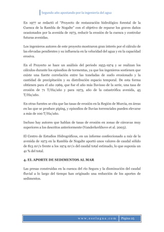 Segundo año apostando por la ingeniería del agua
w w w . e s e l a g u a . c o m Página 25
En 1977 se redactó el “Proyecto de restauración hidrológico forestal de la
Cuenca de la Rambla de Nogalte” con el objetivo de reparar los graves daños
ocasionados por la avenida de 1973, reducir la erosión de la cuenca y controlar
futuras avenidas.
Los ingenieros autores de este proyecto mostraron gran interés por el cálculo de
las elevadas pendientes y su influencia en la velocidad del agua y en la capacidad
erosiva.
En el Proyecto se hace un análisis del periodo 1955-1974 y se realizan los
cálculos durante los episodios de tormentas, ya que los ingenieros sostienen que
existe una fuerte correlación entre las toneladas de suelo erosionado y la
cantidad de precipitación y su distribución espacio temporal. De esta forma
obtienen para el año 1969, que fue el año más lluvioso de la serie, una tasa de
erosión de 71 T/Ha/año y para 1973, año de la catastrófica avenida, 45
T/Ha/año.
En otras fuentes se cita que las tasas de erosión en la Región de Murcia, en áreas
en las que se produce piping, y episodios de lluvias torrenciales pueden elevarse
a más de 100 T/Ha/año.
Incluso hay autores que hablan de tasas de erosión en zonas de cárcavas muy
superiores a los descritos anteriormente (Vanderkerkhove et al. 2003).
El Centro de Estudios Hidrográficos, en un informe confeccionado a raíz de la
avenida de 1973 en la Rambla de Nogalte aportó unos valores de caudal sólido
de 813 m3/s frente a los 1974 m3/s del caudal total estimado, lo que suponía un
41 % del total.
4. EL APORTE DE SEDIMENTOS AL MAR
Las presas construidas en la cuenca del río Segura y la disminución del caudal
fluvial a lo largo del tiempo han originado una reducción de los aportes de
sedimentos.
 