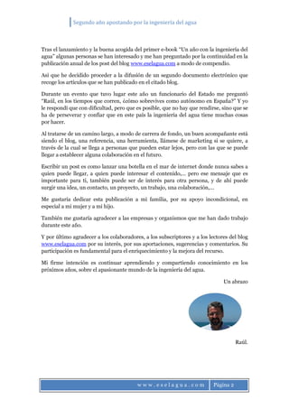Segundo año apostando por la ingeniería del agua
w w w . e s e l a g u a . c o m Página 2
Tras el lanzamiento y la buena acogida del primer e-book “Un año con la ingeniería del
agua” algunas personas se han interesado y me han preguntado por la continuidad en la
publicación anual de los post del blog www.eselagua.com a modo de compendio.
Así que he decidido proceder a la difusión de un segundo documento electrónico que
recoge los artículos que se han publicado en el citado blog.
Durante un evento que tuvo lugar este año un funcionario del Estado me preguntó
“Raúl, en los tiempos que corren, ¿cómo sobrevives como autónomo en España?” Y yo
le respondí que con dificultad, pero que es posible, que no hay que rendirse, sino que se
ha de perseverar y confiar que en este país la ingeniería del agua tiene muchas cosas
por hacer.
Al tratarse de un camino largo, a modo de carrera de fondo, un buen acompañante está
siendo el blog, una referencia, una herramienta, llámese de marketing si se quiere, a
través de la cual se llega a personas que pueden estar lejos, pero con las que se puede
llegar a establecer alguna colaboración en el futuro.
Escribir un post es como lanzar una botella en el mar de internet donde nunca sabes a
quien puede llegar, a quien puede interesar el contenido,… pero ese mensaje que es
importante para ti, también puede ser de interés para otra persona, y de ahí puede
surgir una idea, un contacto, un proyecto, un trabajo, una colaboración,…
Me gustaría dedicar esta publicación a mi familia, por su apoyo incondicional, en
especial a mi mujer y a mi hijo.
También me gustaría agradecer a las empresas y organismos que me han dado trabajo
durante este año.
Y por último agradecer a los colaboradores, a los subscriptores y a los lectores del blog
www.eselagua.com por su interés, por sus aportaciones, sugerencias y comentarios. Su
participación es fundamental para el enriquecimiento y la mejora del recurso.
Mi firme intención es continuar aprendiendo y compartiendo conocimiento en los
próximos años, sobre el apasionante mundo de la ingeniería del agua.
Un abrazo
Raúl.
 